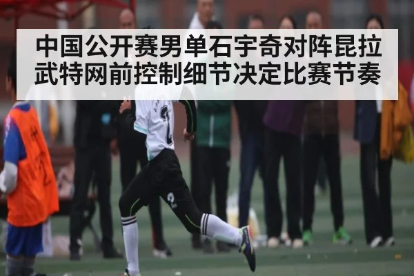 中国公开赛男单石宇奇对阵昆拉武特网前控制细节决定比赛节奏 - kaiyun